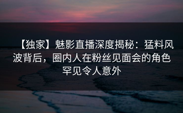 【独家】魅影直播深度揭秘：猛料风波背后，圈内人在粉丝见面会的角色罕见令人意外