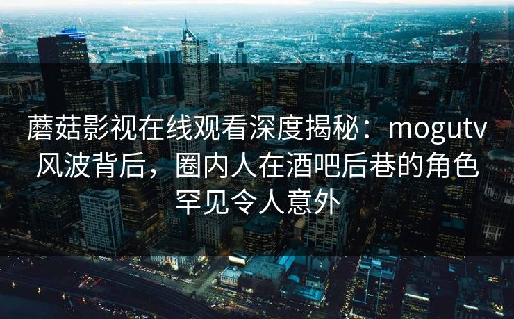 蘑菇影视在线观看深度揭秘：mogutv风波背后，圈内人在酒吧后巷的角色罕见令人意外