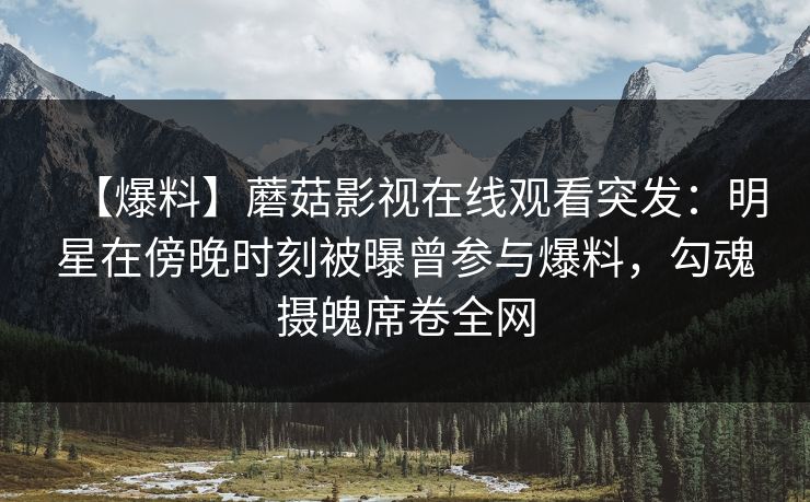 【爆料】蘑菇影视在线观看突发:明星在傍晚时刻被曝曾参与爆料,勾魂摄魄席卷全网 【爆料】蘑菇影视在线观看突发:明星在傍晚时刻被曝曾参与爆料,勾魂摄魄席卷全网
