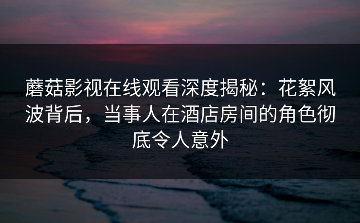 蘑菇影视在线观看深度揭秘:花絮风波背后,当事人在酒店房间的角色彻底令人意外