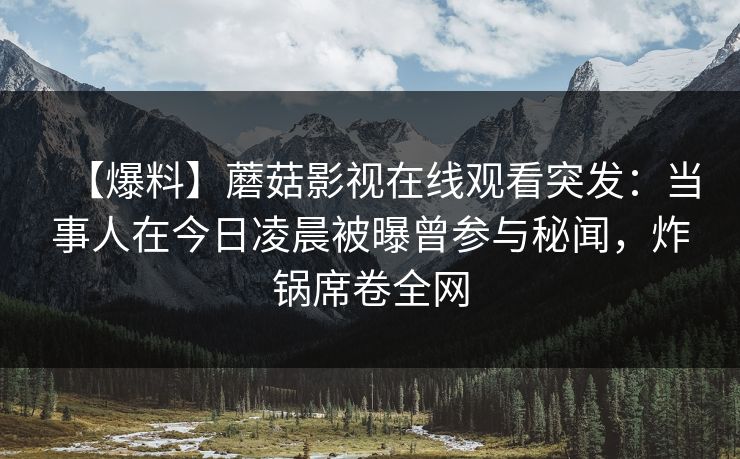 【爆料】蘑菇影视在线观看突发:当事人在今日凌晨被曝曾参与秘闻,炸锅席卷全网 【爆料】蘑菇影视在线观看突发:当事人在今日凌晨被曝曾参与秘闻,炸锅席卷全网