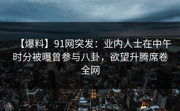 【爆料】91网突发：业内人士在中午时分被曝曾参与八卦，欲望升腾席卷全网