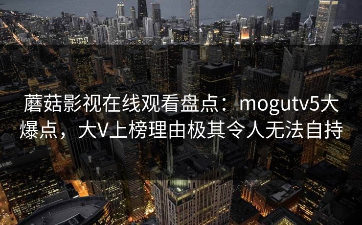 蘑菇影视在线观看盘点:mogutv5大爆点,大V上榜理由极其令人无法自持 蘑菇影视在线观看盘点:mogutv5大爆点,大V上榜理由极其令人无法自持