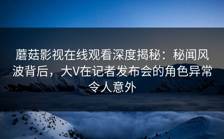 蘑菇影视在线观看深度揭秘:秘闻风波背后,大V在记者发布会的角色异常令人意外