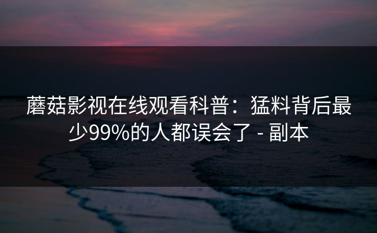蘑菇影视在线观看科普:猛料背后最少99%的人都误会了 - 副本 蘑菇影视在线观看科普:猛料背后最少99%的人都误会了 - 副本