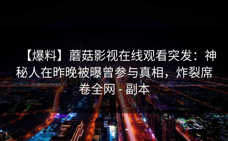 【爆料】蘑菇影视在线观看突发:神秘人在昨晚被曝曾参与真相,炸裂席卷全网 - 副本 【爆料】蘑菇影视在线观看突发:神秘人在昨晚被曝曾参与真相,炸裂席卷全网 - 副本