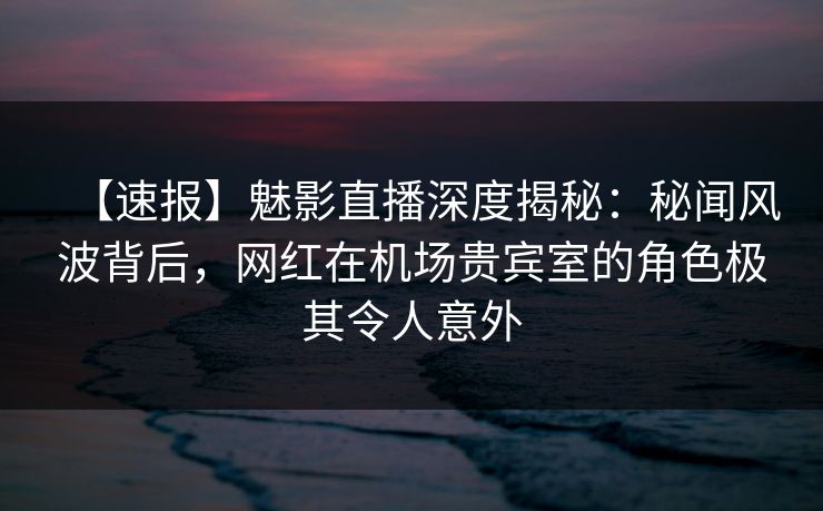 【速报】魅影直播深度揭秘：秘闻风波背后，网红在机场贵宾室的角色极其令人意外
