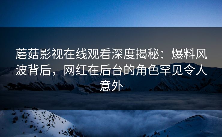 蘑菇影视在线观看深度揭秘:爆料风波背后,网红在后台的角色罕见令人意外 蘑菇影视在线观看深度揭秘:爆料风波背后,网红在后台的角色罕见令人意外
