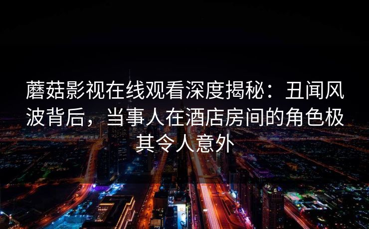 蘑菇影视在线观看深度揭秘:丑闻风波背后,当事人在酒店房间的角色极其令人意外