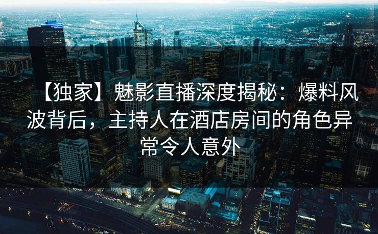 【独家】魅影直播深度揭秘:爆料风波背后,主持人在酒店房间的角色异常令人意外 【独家】魅影直播深度揭秘:爆料风波背后,主持人在酒店房间的角色异常令人意外