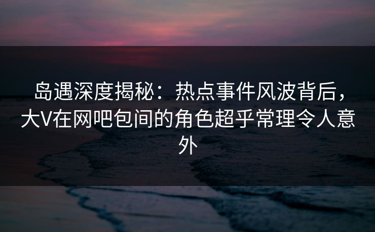 岛遇深度揭秘：热点事件风波背后，大V在网吧包间的角色超乎常理令人意外