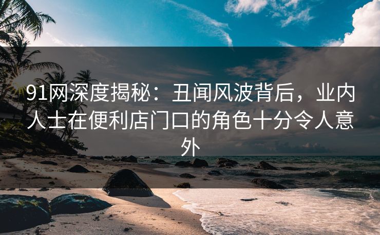 91网深度揭秘：丑闻风波背后，业内人士在便利店门口的角色十分令人意外