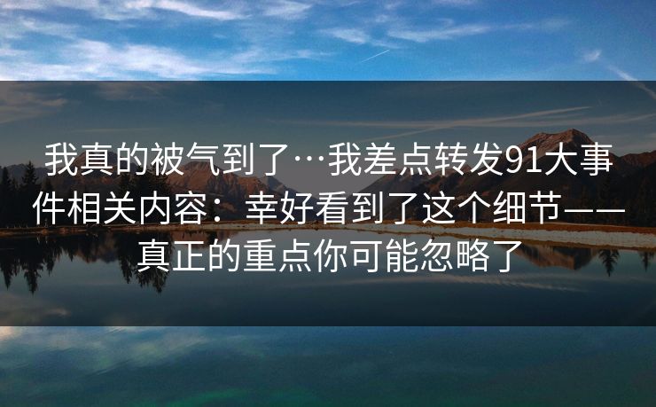 我真的被气到了…我差点转发91大事件相关内容:幸好看到了这个细节——真正的重点你可能忽略了