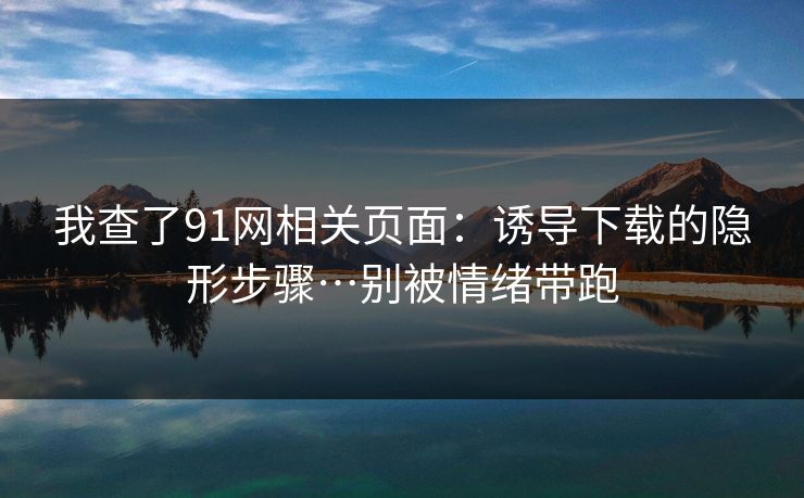 我查了91网相关页面:诱导下载的隐形步骤…别被情绪带跑