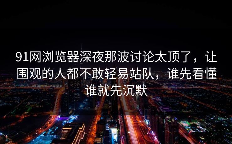 91网浏览器深夜那波讨论太顶了，让围观的人都不敢轻易站队，谁先看懂谁就先沉默